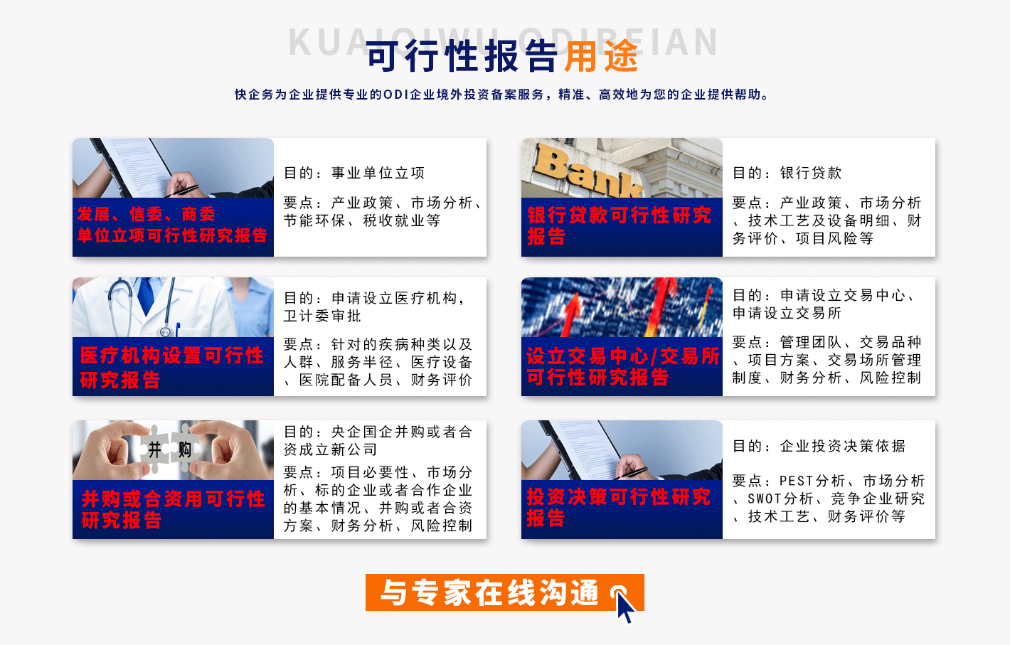 可行性报告用途
		AN
		快企务为企业提供专业的0DI企业境外投资备案服务，精准、高效地为您的企业提供帮助。
		发展、信委、商委单位立项可行性研究报告
		医疗机构设置可行性研究报告
		并购或合资用可行性研究报告
		目的:事业单位立项
		要点:产业政策、市场分析、节能环保、税收就业等
		目的:申请设立医疗机构，卫计委审批
		要点:针对的疾病种类以及人群、服务半径、医疗设备医院配备人员、财务评价
		目的:央企国企并购或者合资成立新公司要点:项目必要性、市场分析、标的企业或者合作企业的基本情况、并购或者合资方案、财务分析、风险控制
		银行贷款可行性研究后为
		设立交易中心/交易所可行性研究报告
		投资决策可行性研究报告
		目的:银行贷款
		要点:产业政策、市场分析技术工艺及设备明细、财务评价、项目风险等
		目的:申请设立交易中心、申请设立交易所
		要点:管理团队、交易品种、项目方案、交易场所管理制度、财务分析、风险控制
		目的:企业投资决策依据
		要点:PEST分析、市场分析SWOT分析、竞争企业研究技术工艺、财务评价等