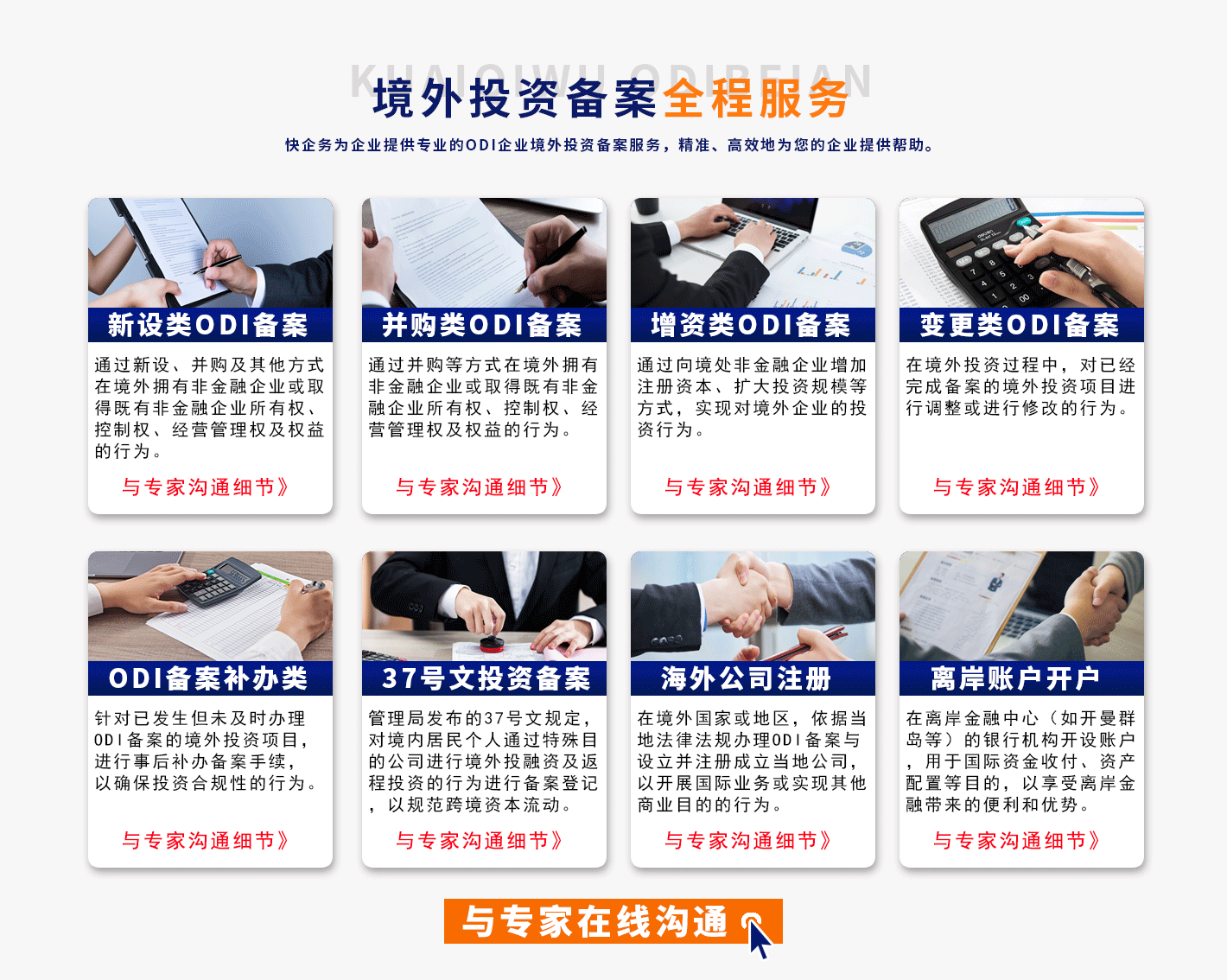 境俅继ɒ擓ォ卲岳投资备案全程服务
快全努为企业提供专业的ODI企业境外投资备案服务，精准、高效地为您的企业提供帮助，
新设类ODI备案
通过新设、并购及其他方式在境外拥有非金融企业或取得既有非金融企业所有权、控制权、经营管理权及权益的行为。
与专家沟通细节》
ODI备案补办类
针对已发生但未及时办理0DI备案的境外投资项目，进行事后补办备案手续，以确保投资合规性的行为
与专家沟通细节
并购类ODI备案
通过井购等方式在境外拥有非金融企业或取得既有非金融企业所有权、控制权、经营管理权及权益的行为。
与专家沟通细节
37号文投资备案
管理局发布的37号文规定，对境内居民个人通过特殊目的公司进行境外投融资及调程投资的行为进行备案登记以规范跨境资本流动
与专家沟通细节》
增资类ODI备案
通过向境处非金融企业增加注册资本、扩大投资规模等方式，实现对境外企业的投资行为。
与专家沟通细节》
海外公司注册
在境外国家或地区，依据当地法律法规办理0DI备案与设立并注册成立当地公司，以开展国际业务或实现其他商业目的的行为。
与专家沟通细节》
变更类ODI备案
在境外投资过程中，对已经完成备案的境外投资项目进行调整或进行修改的行为。
与专家沟通细节
离岸账户开户
在离岸金融中心(如开曼群岛等)的银行机构开设账户，用于国际资金收付、资产配置等目的，以享受离岸金融带来的便利和优势。
与专家沟通细节》