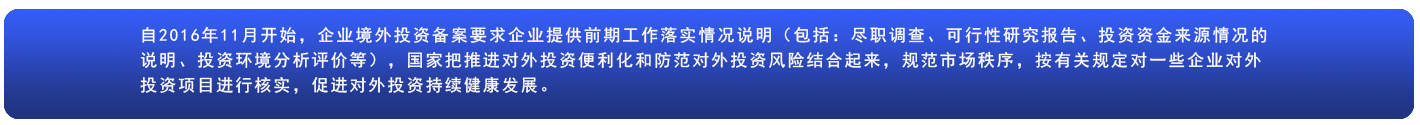 自2016年11月开始，企业境外投资备案要求企业提供前期工作落实情况说明(包括:尽职调查、可行性研究报告、投资资金来源情况的说明、投资环境分析评价等)，国家把推进对外投资便利化和防范对外投资风险结合起来，规范市场秩序，按有关规定对一些企业对外投资项目进行核实，促进对外投资持续健康发展。